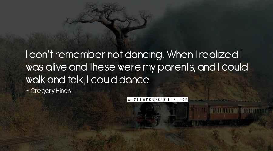 Gregory Hines Quotes: I don't remember not dancing. When I realized I was alive and these were my parents, and I could walk and talk, I could dance.