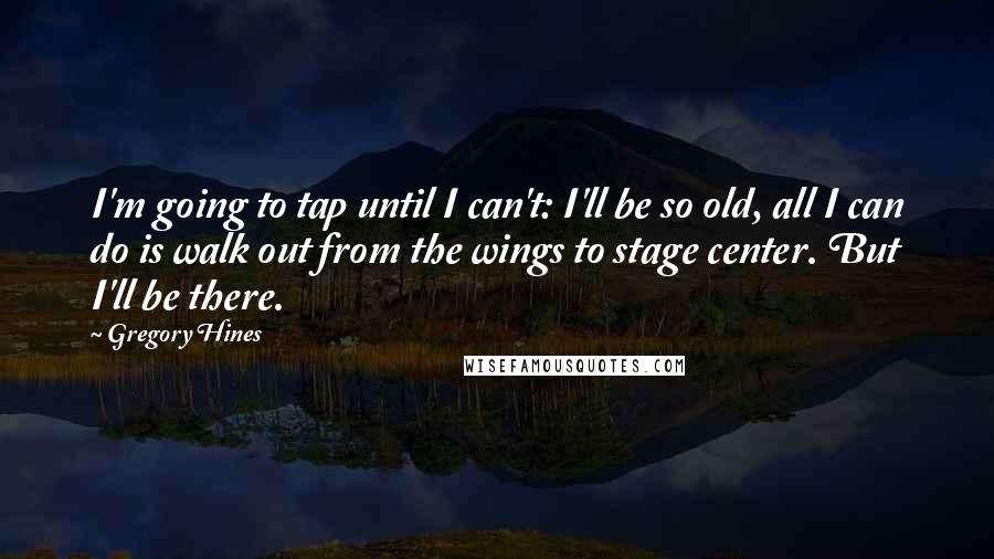 Gregory Hines Quotes: I'm going to tap until I can't: I'll be so old, all I can do is walk out from the wings to stage center. But I'll be there.
