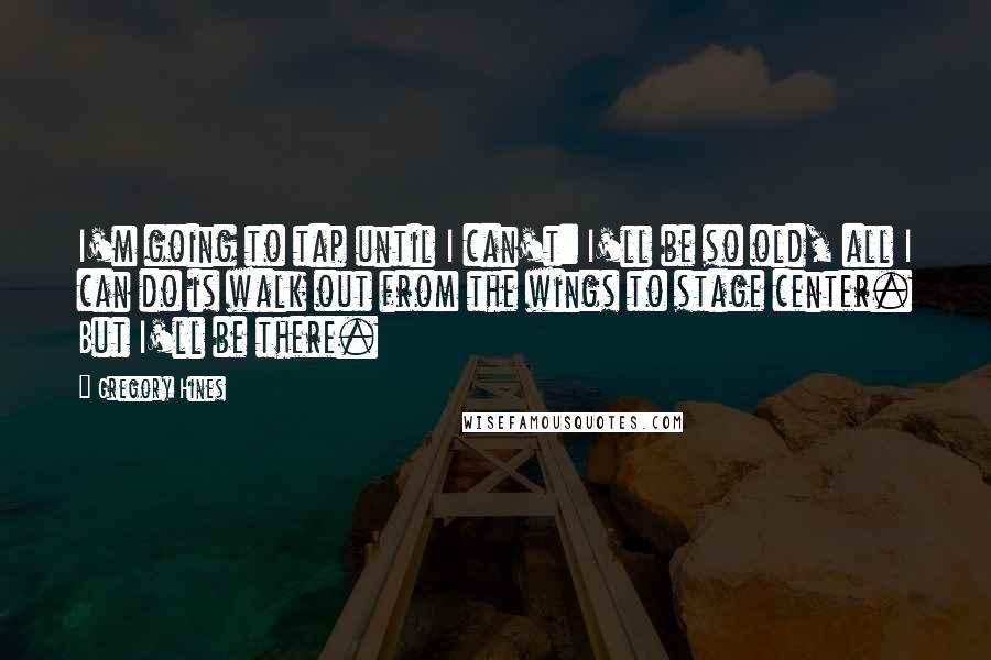 Gregory Hines Quotes: I'm going to tap until I can't: I'll be so old, all I can do is walk out from the wings to stage center. But I'll be there.