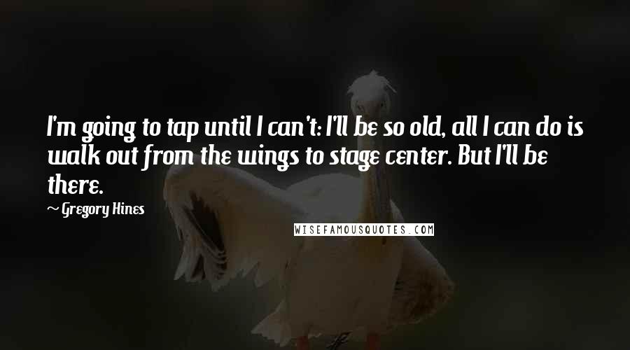 Gregory Hines Quotes: I'm going to tap until I can't: I'll be so old, all I can do is walk out from the wings to stage center. But I'll be there.