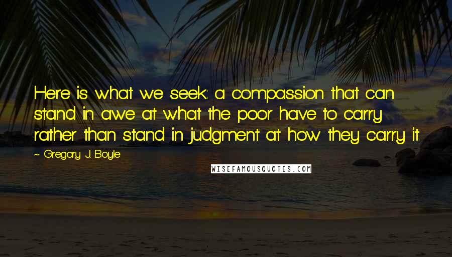 Gregory J. Boyle Quotes: Here is what we seek: a compassion that can stand in awe at what the poor have to carry rather than stand in judgment at how they carry it.