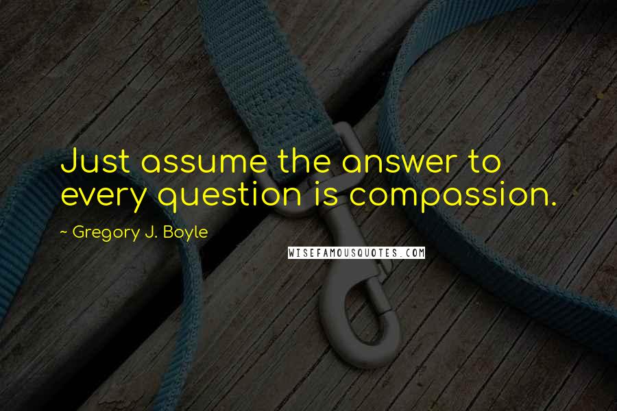 Gregory J. Boyle Quotes: Just assume the answer to every question is compassion.