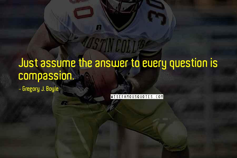 Gregory J. Boyle Quotes: Just assume the answer to every question is compassion.