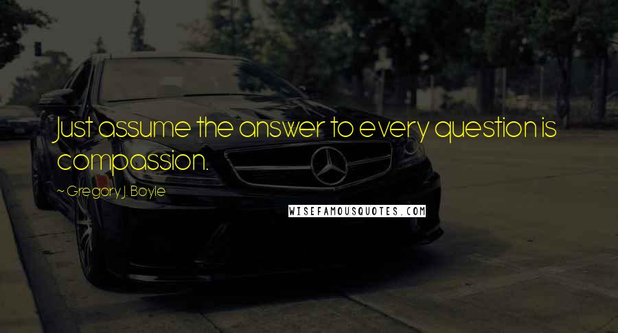 Gregory J. Boyle Quotes: Just assume the answer to every question is compassion.