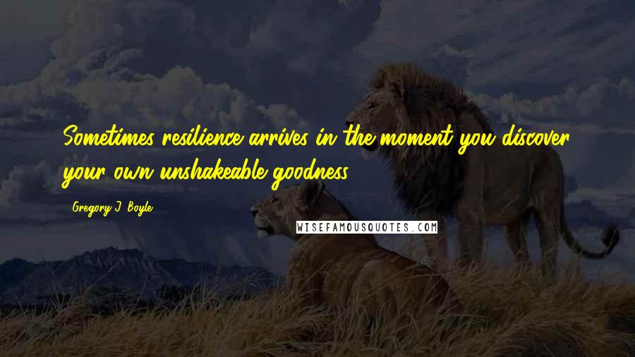 Gregory J. Boyle Quotes: Sometimes resilience arrives in the moment you discover your own unshakeable goodness.