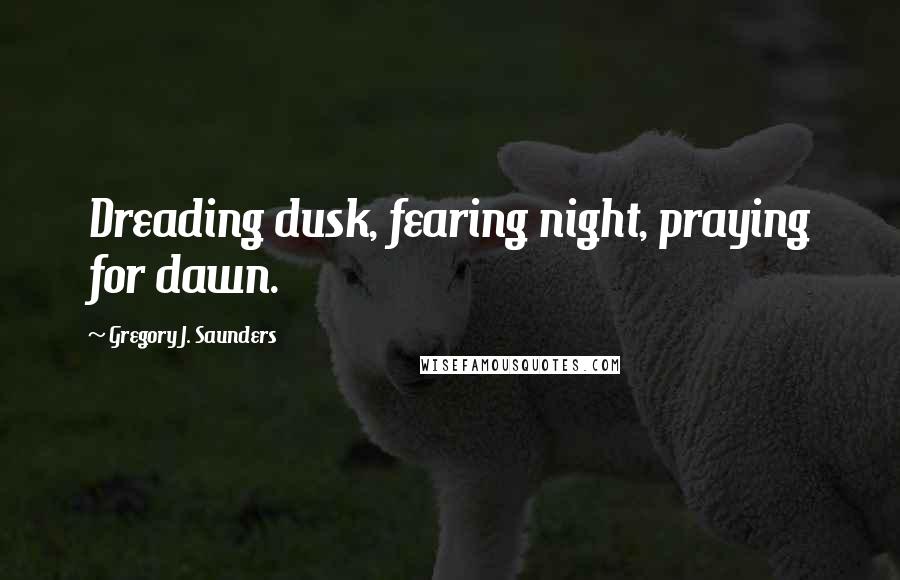 Gregory J. Saunders Quotes: Dreading dusk, fearing night, praying for dawn.