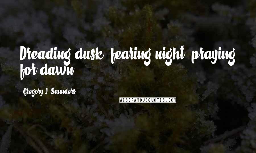 Gregory J. Saunders Quotes: Dreading dusk, fearing night, praying for dawn.