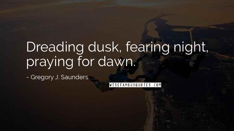 Gregory J. Saunders Quotes: Dreading dusk, fearing night, praying for dawn.