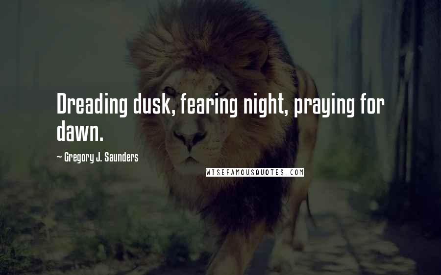 Gregory J. Saunders Quotes: Dreading dusk, fearing night, praying for dawn.
