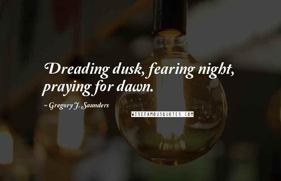 Gregory J. Saunders Quotes: Dreading dusk, fearing night, praying for dawn.