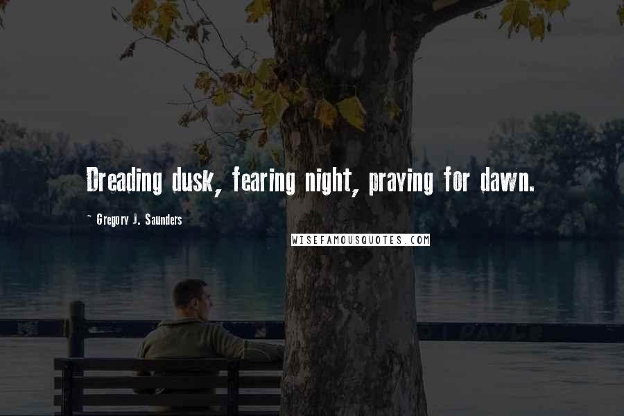 Gregory J. Saunders Quotes: Dreading dusk, fearing night, praying for dawn.