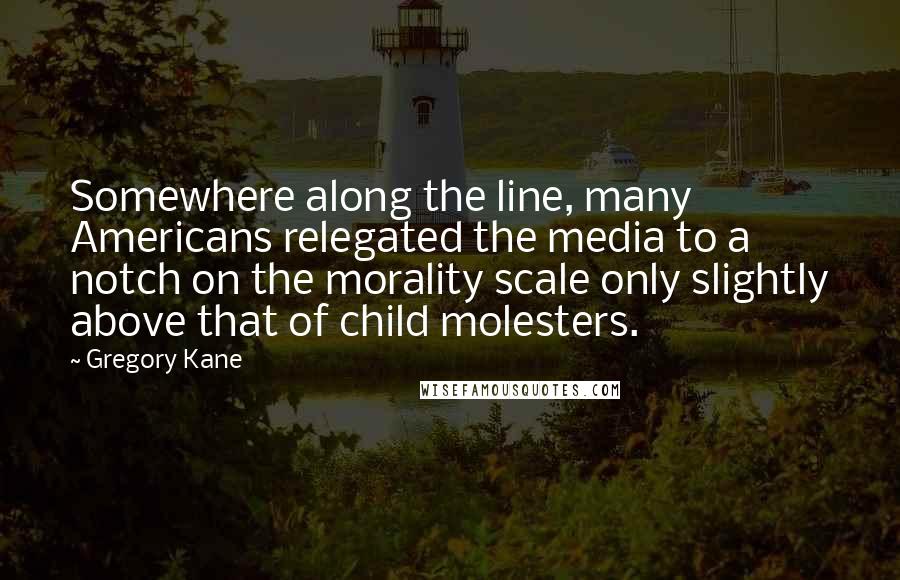 Gregory Kane Quotes: Somewhere along the line, many Americans relegated the media to a notch on the morality scale only slightly above that of child molesters.