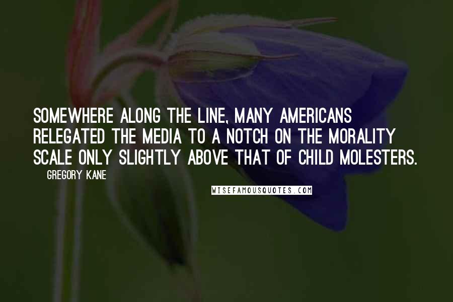 Gregory Kane Quotes: Somewhere along the line, many Americans relegated the media to a notch on the morality scale only slightly above that of child molesters.