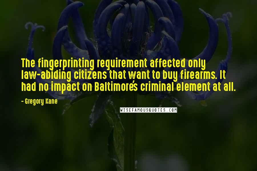 Gregory Kane Quotes: The fingerprinting requirement affected only law-abiding citizens that want to buy firearms. It had no impact on Baltimore's criminal element at all.