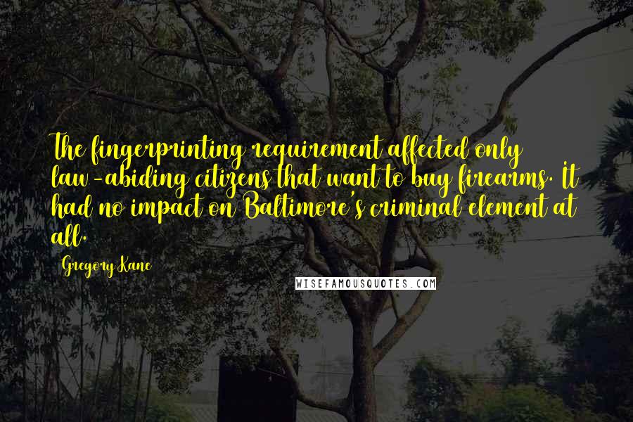 Gregory Kane Quotes: The fingerprinting requirement affected only law-abiding citizens that want to buy firearms. It had no impact on Baltimore's criminal element at all.