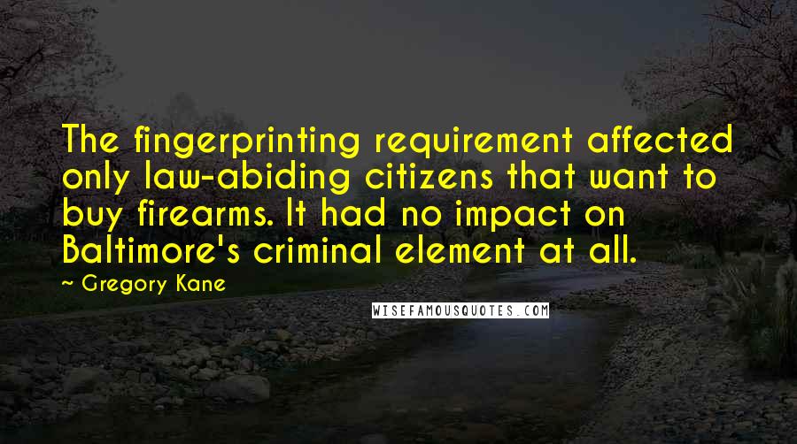 Gregory Kane Quotes: The fingerprinting requirement affected only law-abiding citizens that want to buy firearms. It had no impact on Baltimore's criminal element at all.