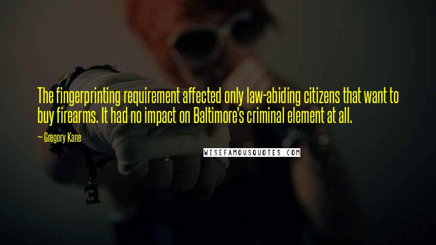 Gregory Kane Quotes: The fingerprinting requirement affected only law-abiding citizens that want to buy firearms. It had no impact on Baltimore's criminal element at all.