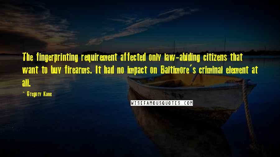 Gregory Kane Quotes: The fingerprinting requirement affected only law-abiding citizens that want to buy firearms. It had no impact on Baltimore's criminal element at all.