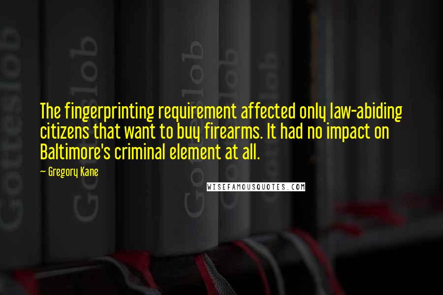 Gregory Kane Quotes: The fingerprinting requirement affected only law-abiding citizens that want to buy firearms. It had no impact on Baltimore's criminal element at all.