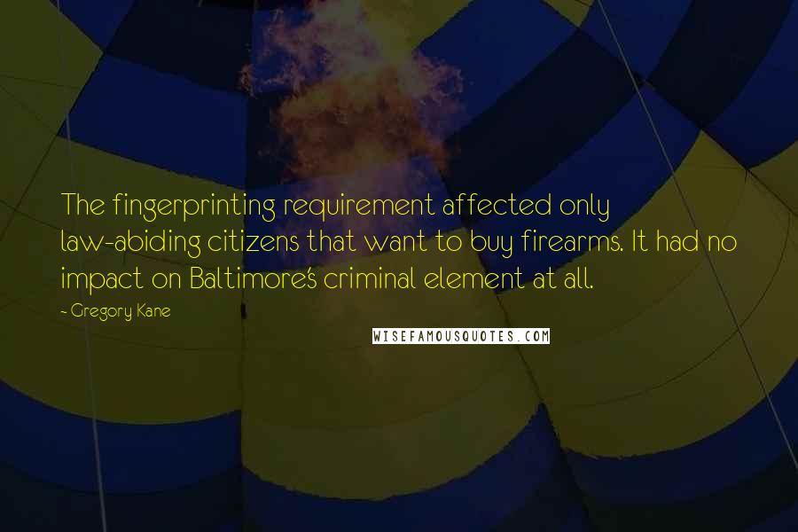 Gregory Kane Quotes: The fingerprinting requirement affected only law-abiding citizens that want to buy firearms. It had no impact on Baltimore's criminal element at all.