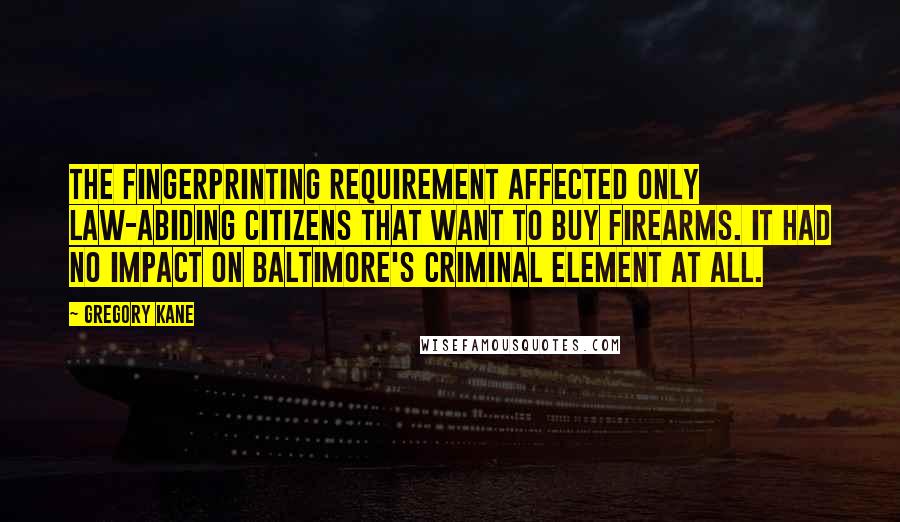 Gregory Kane Quotes: The fingerprinting requirement affected only law-abiding citizens that want to buy firearms. It had no impact on Baltimore's criminal element at all.