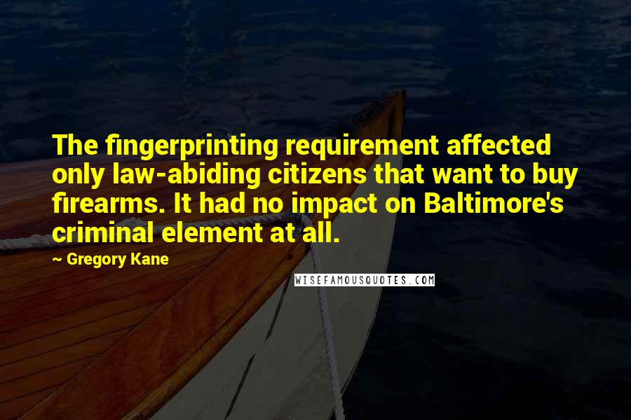 Gregory Kane Quotes: The fingerprinting requirement affected only law-abiding citizens that want to buy firearms. It had no impact on Baltimore's criminal element at all.