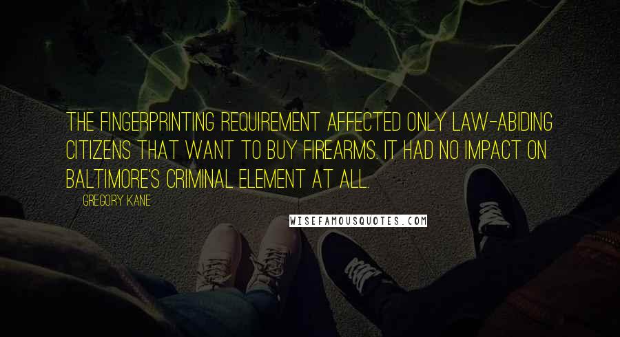 Gregory Kane Quotes: The fingerprinting requirement affected only law-abiding citizens that want to buy firearms. It had no impact on Baltimore's criminal element at all.