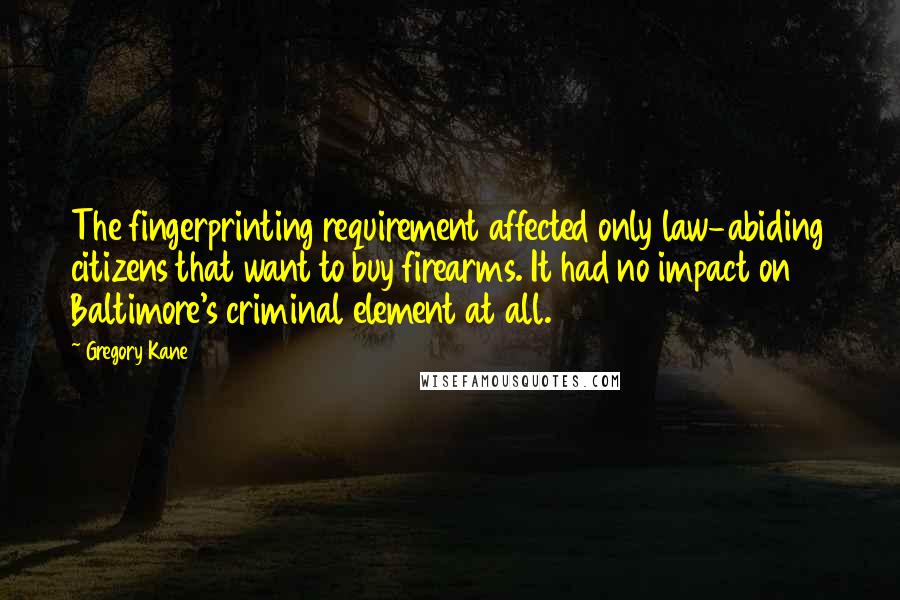 Gregory Kane Quotes: The fingerprinting requirement affected only law-abiding citizens that want to buy firearms. It had no impact on Baltimore's criminal element at all.