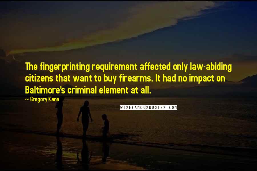 Gregory Kane Quotes: The fingerprinting requirement affected only law-abiding citizens that want to buy firearms. It had no impact on Baltimore's criminal element at all.