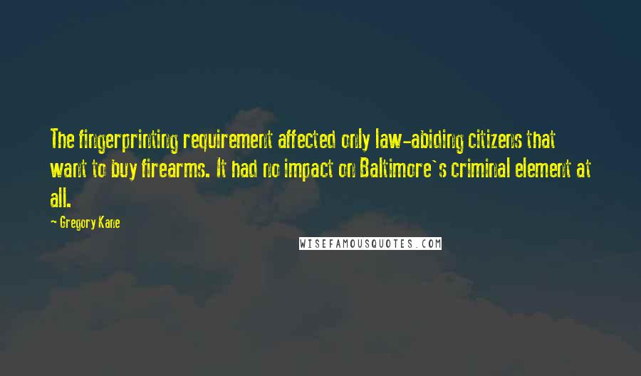 Gregory Kane Quotes: The fingerprinting requirement affected only law-abiding citizens that want to buy firearms. It had no impact on Baltimore's criminal element at all.