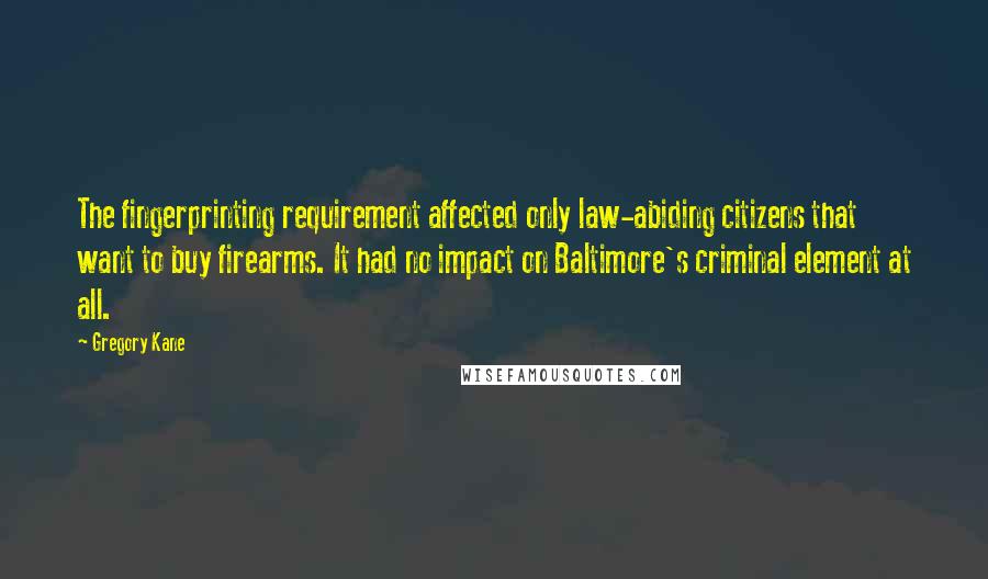 Gregory Kane Quotes: The fingerprinting requirement affected only law-abiding citizens that want to buy firearms. It had no impact on Baltimore's criminal element at all.