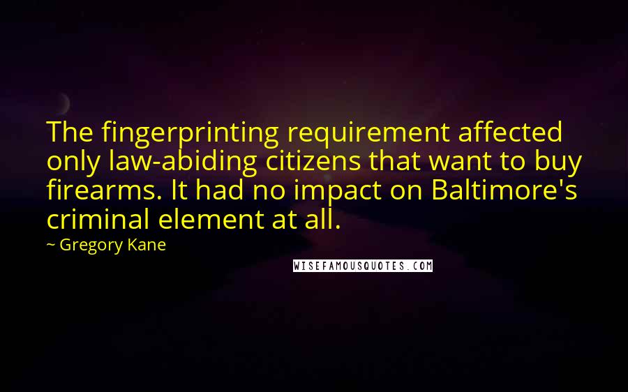 Gregory Kane Quotes: The fingerprinting requirement affected only law-abiding citizens that want to buy firearms. It had no impact on Baltimore's criminal element at all.