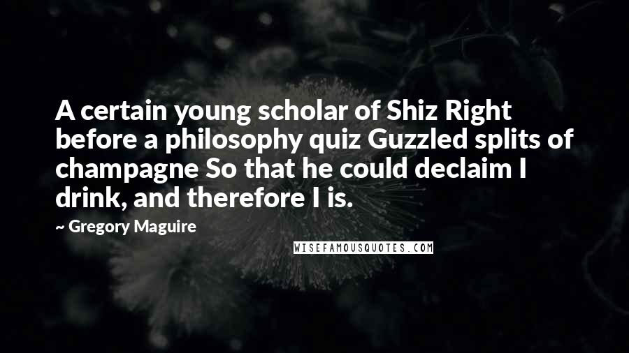 Gregory Maguire Quotes: A certain young scholar of Shiz Right before a philosophy quiz Guzzled splits of champagne So that he could declaim I drink, and therefore I is.