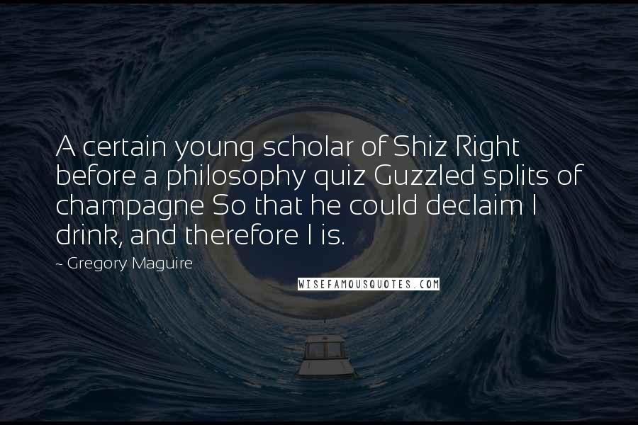 Gregory Maguire Quotes: A certain young scholar of Shiz Right before a philosophy quiz Guzzled splits of champagne So that he could declaim I drink, and therefore I is.