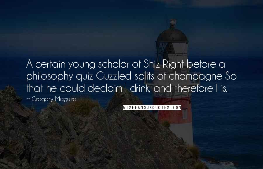 Gregory Maguire Quotes: A certain young scholar of Shiz Right before a philosophy quiz Guzzled splits of champagne So that he could declaim I drink, and therefore I is.