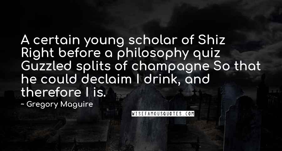 Gregory Maguire Quotes: A certain young scholar of Shiz Right before a philosophy quiz Guzzled splits of champagne So that he could declaim I drink, and therefore I is.