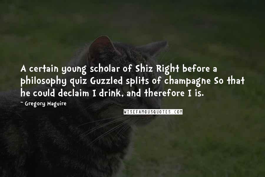 Gregory Maguire Quotes: A certain young scholar of Shiz Right before a philosophy quiz Guzzled splits of champagne So that he could declaim I drink, and therefore I is.