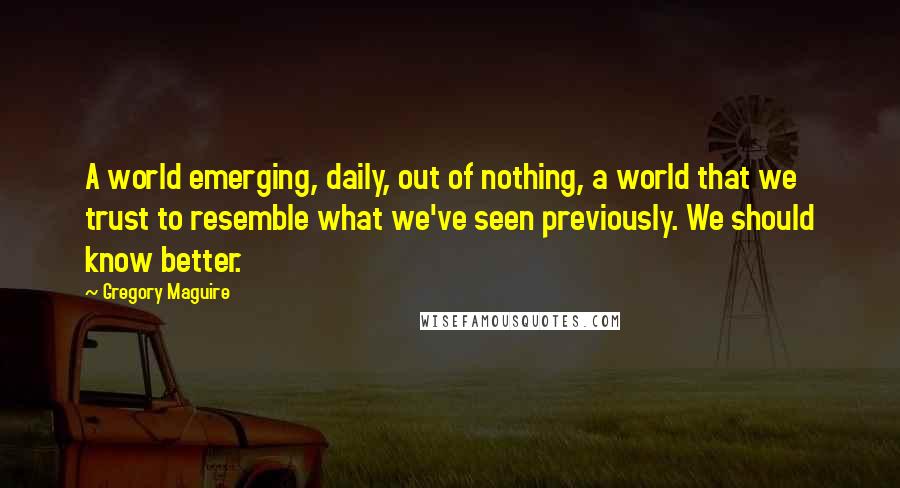 Gregory Maguire Quotes: A world emerging, daily, out of nothing, a world that we trust to resemble what we've seen previously. We should know better.