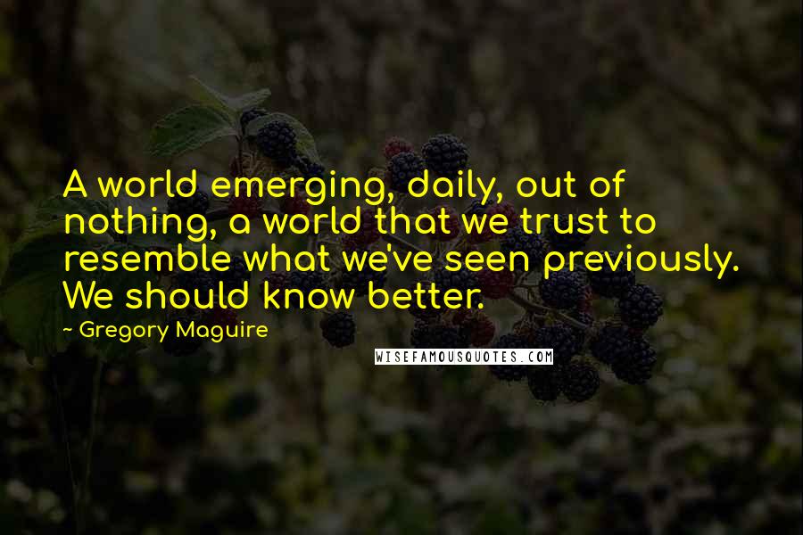 Gregory Maguire Quotes: A world emerging, daily, out of nothing, a world that we trust to resemble what we've seen previously. We should know better.