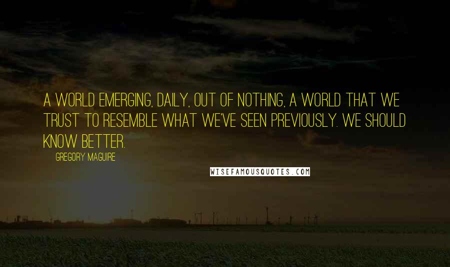 Gregory Maguire Quotes: A world emerging, daily, out of nothing, a world that we trust to resemble what we've seen previously. We should know better.