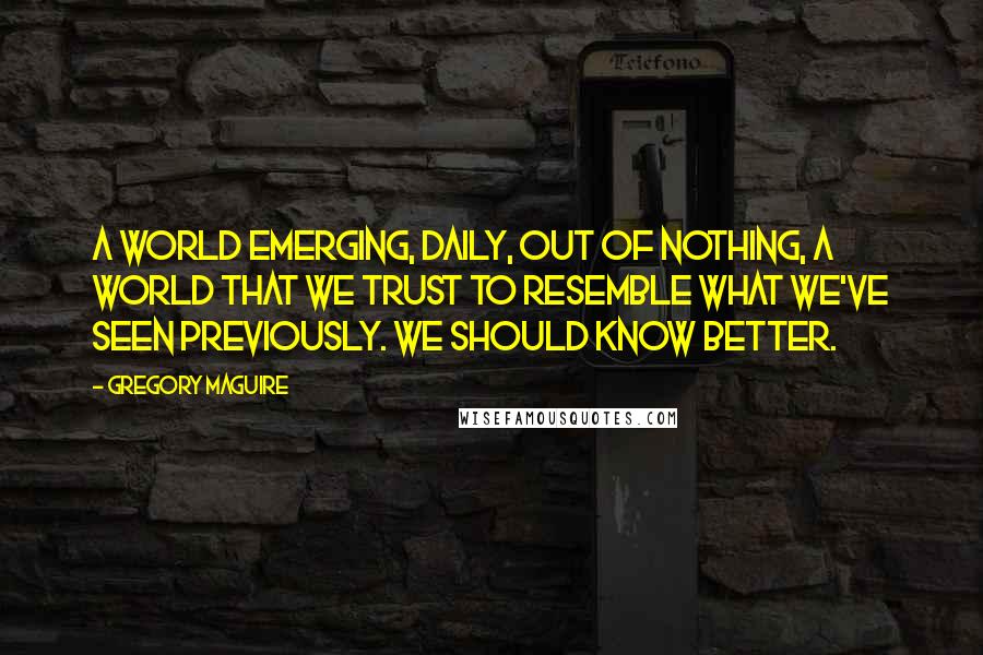 Gregory Maguire Quotes: A world emerging, daily, out of nothing, a world that we trust to resemble what we've seen previously. We should know better.