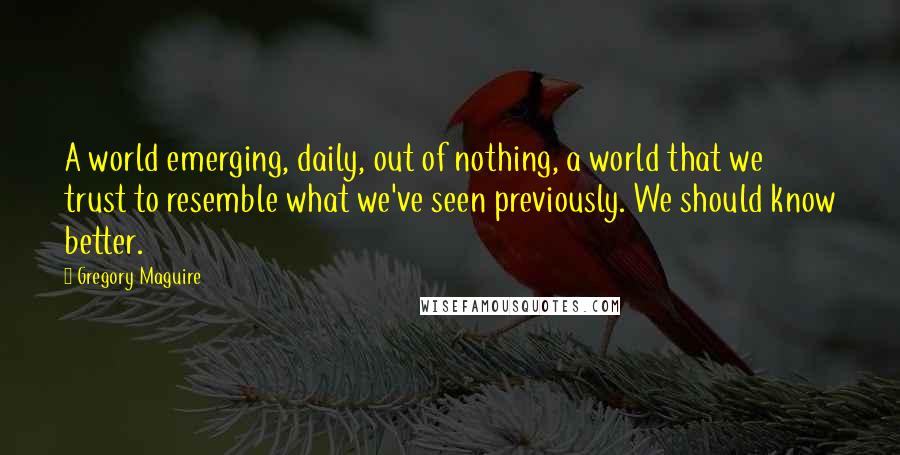 Gregory Maguire Quotes: A world emerging, daily, out of nothing, a world that we trust to resemble what we've seen previously. We should know better.