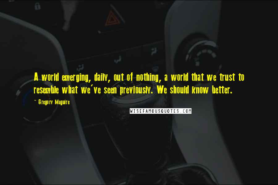 Gregory Maguire Quotes: A world emerging, daily, out of nothing, a world that we trust to resemble what we've seen previously. We should know better.