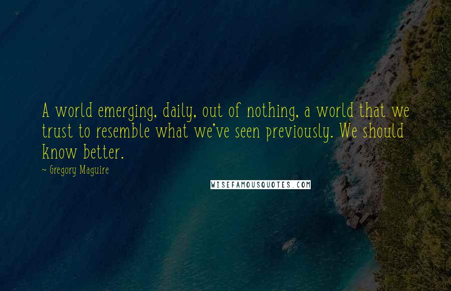 Gregory Maguire Quotes: A world emerging, daily, out of nothing, a world that we trust to resemble what we've seen previously. We should know better.