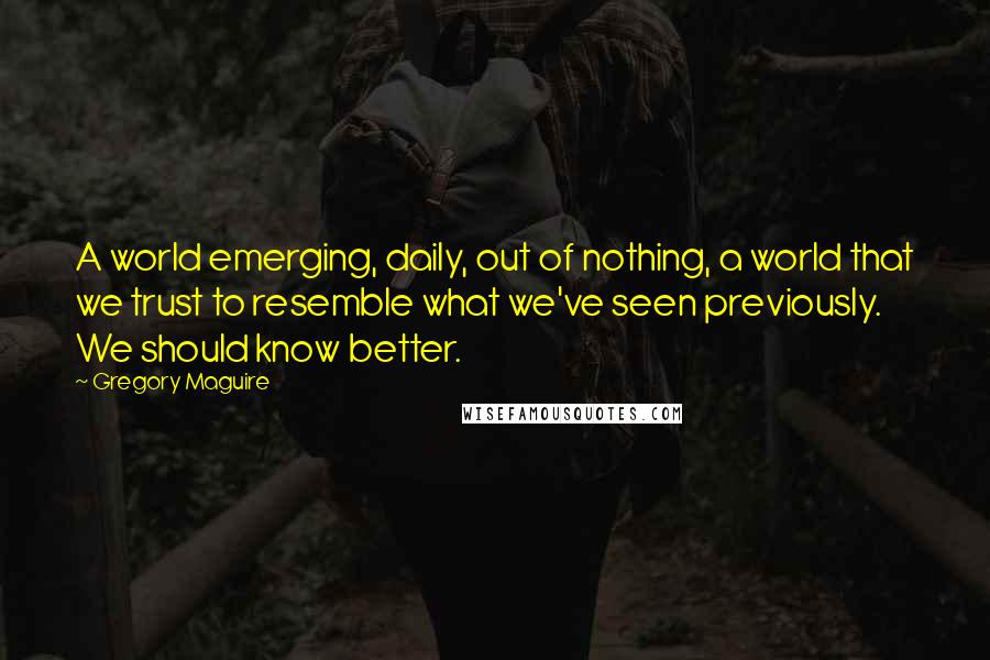 Gregory Maguire Quotes: A world emerging, daily, out of nothing, a world that we trust to resemble what we've seen previously. We should know better.