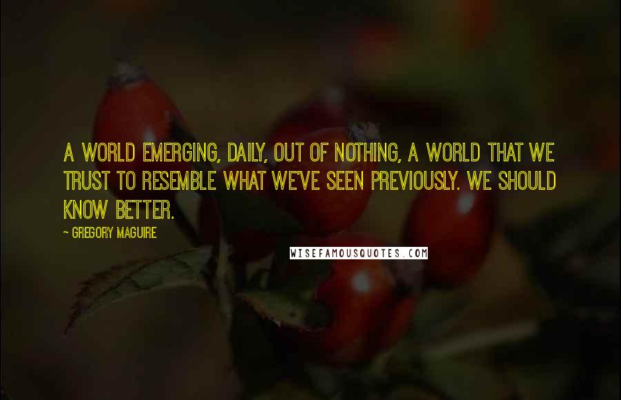 Gregory Maguire Quotes: A world emerging, daily, out of nothing, a world that we trust to resemble what we've seen previously. We should know better.