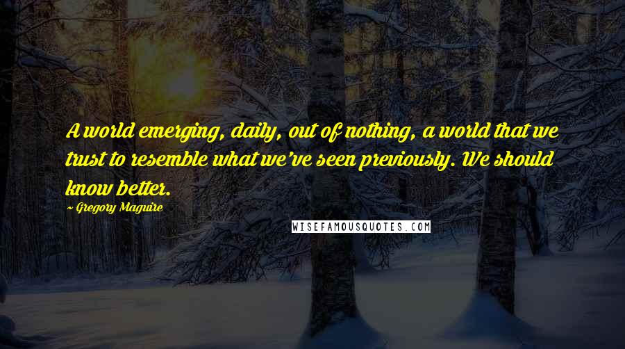 Gregory Maguire Quotes: A world emerging, daily, out of nothing, a world that we trust to resemble what we've seen previously. We should know better.