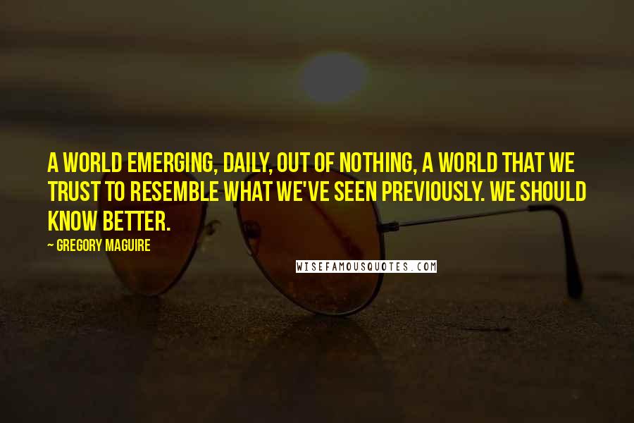 Gregory Maguire Quotes: A world emerging, daily, out of nothing, a world that we trust to resemble what we've seen previously. We should know better.