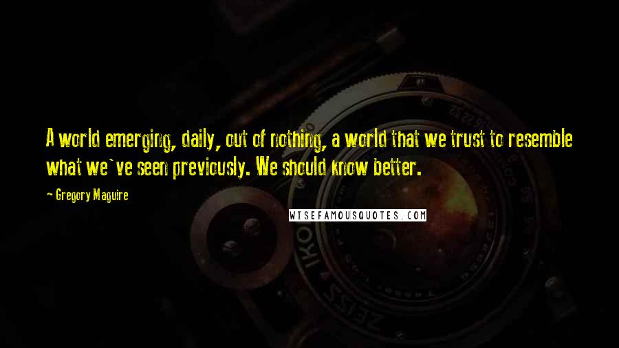 Gregory Maguire Quotes: A world emerging, daily, out of nothing, a world that we trust to resemble what we've seen previously. We should know better.