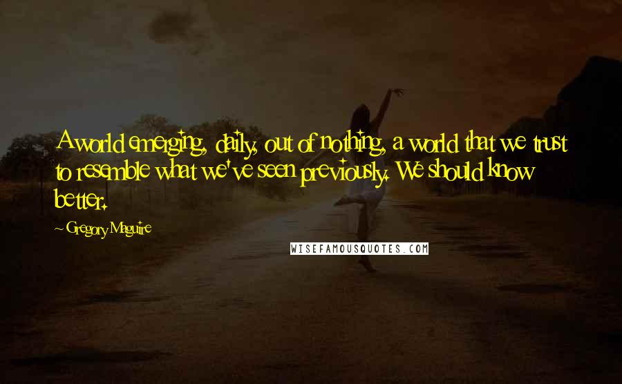 Gregory Maguire Quotes: A world emerging, daily, out of nothing, a world that we trust to resemble what we've seen previously. We should know better.